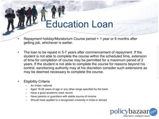 Education Loan
•   Repayment holiday/Moratorium Course period + 1 year or 6 months after
    getting job, whichever is earlier.

•   The loan to be repaid in 5-7 years after commencement of repayment. If the
    student is not able to complete the course within the scheduled time, extension
    of time for completion of course may be permitted for a maximum period of 2
    years. If the student is not able to complete the course for reasons beyond his
    control, sanctioning authority may at his discretion consider such extensions as
    may be deemed necessary to complete the course.

•   Eligibility Criteria
     –   An Indian national
     –   Aged 16-26 years of age or any other range specified by the bank.
     –   Have a good academic track record.
     –   Have parents or guardians with stable source of income.
     –   Should have applied to a recognized university in India or abroad
 