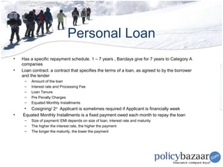 Personal Loan
•   Has a specific repayment schedule. 1 – 7 years , Barclays give for 7 years to Category A
    companies
•   Loan contract: a contract that specifies the terms of a loan, as agreed to by the borrower
    and the lender
     –   Amount of the loan
     –   Interest rate and Processing Fee
     –   Loan Tenure
     –   Pre Penalty Charges
     –   Equated Monthly Installments
     • Cosigning/ 2nd Applicant is sometimes required if Applicant is financially week
•   Equated Monthly Installments is a fixed payment owed each month to repay the loan
     –   Size of payment/ EMI depends on size of loan, interest rate and maturity
     –   The higher the interest rate, the higher the payment
     –   The longer the maturity, the lower the payment
 