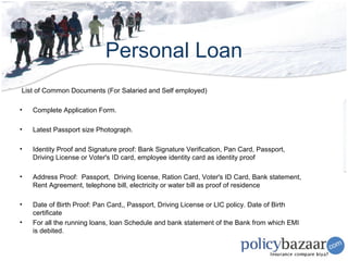 Personal Loan
List of Common Documents (For Salaried and Self employed)

•   Complete Application Form.

•   Latest Passport size Photograph.

•   Identity Proof and Signature proof: Bank Signature Verification, Pan Card, Passport,
    Driving License or Voter's ID card, employee identity card as identity proof

•   Address Proof: Passport, Driving license, Ration Card, Voter's ID Card, Bank statement,
    Rent Agreement, telephone bill, electricity or water bill as proof of residence

•   Date of Birth Proof: Pan Card,, Passport, Driving License or LIC policy. Date of Birth
    certificate
•   For all the running loans, loan Schedule and bank statement of the Bank from which EMI
    is debited.
 