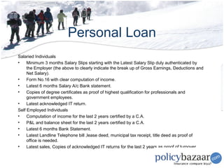 Personal Loan
Salaried Individuals
•    Minimum 3 months Salary Slips starting with the Latest Salary Slip duly authenticated by
     the Employer (the above to clearly indicate the break up of Gross Earnings, Deductions and
     Net Salary).
•    Form No.16 with clear computation of income.
•    Latest 6 months Salary A/c Bank statement.
•    Copies of degree certificates as proof of highest qualification for professionals and
     government employees.
•    Latest acknowledged IT return.
Self Employed Individuals
•    Computation of income for the last 2 years certified by a C.A.
•    P&L and balance sheet for the last 2 years certified by a C.A.
•    Latest 6 months Bank Statement.
•    Latest Landline Telephone bill ,lease deed, municipal tax receipt, title deed as proof of
     office is needed.
•    Latest sales, Copies of acknowledged IT returns for the last 2 years as proof of turnover
 