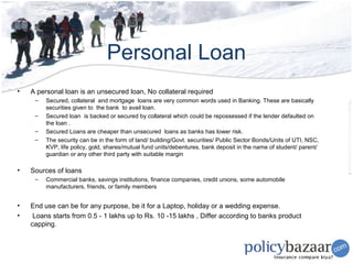 Personal Loan
•   A personal loan is an unsecured loan, No collateral required
     –   Secured, collateral and mortgage loans are very common words used in Banking. These are basically
         securities given to the bank to avail loan.
     –   Secured loan is backed or secured by collateral which could be repossessed if the lender defaulted on
         the loan .
     –   Secured Loans are cheaper than unsecured loans as banks has lower risk.
     –   The security can be in the form of land/ building/Govt. securities/ Public Sector Bonds/Units of UTI, NSC,
         KVP, life policy, gold, shares/mutual fund units/debentures, bank deposit in the name of student/ parent/
         guardian or any other third party with suitable margin

•   Sources of loans
     –   Commercial banks, savings institutions, finance companies, credit unions, some automobile
         manufacturers, friends, or family members


•   End use can be for any purpose, be it for a Laptop, holiday or a wedding expense.
•    Loans starts from 0.5 - 1 lakhs up to Rs. 10 -15 lakhs , Differ according to banks product
    capping.
 
