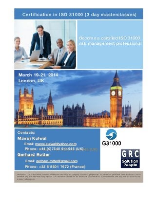 Certification in ISO 31000 (3 day masterclasses)

Become a certiﬁed ISO 31000
risk management professional

March 19-21, 2014
London, UK

Contacts:   

Manoj Kulwal 
Email: manoj.kulwal@yahoo.com

Phone: +44 (0)7540 944945 (UK)

Gerhard Rotter   
Email: gerhard.rotter@gmail.com

Phone: +33 6 8501 7672 (France)
Disclaimer : This document contains information that may be company sensitive, proprietary, or otherwise protected from disclosure and is
intended only for informational purposes The document should not be disclosed, disseminated, or redistributed and may not be used for any
commercial purposes

 