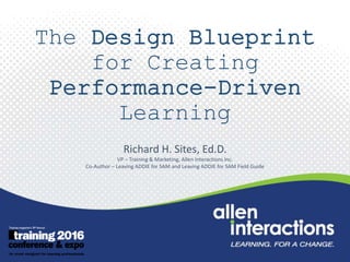 The Design Blueprint
for Creating
Performance-Driven
Learning
Richard H. Sites, Ed.D.
VP – Training & Marketing, Allen Interactions Inc.
Co-Author – Leaving ADDIE for SAM and Leaving ADDIE for SAM Field Guide
 