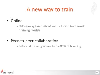 A new way to train
• Online
• Takes away the costs of instructors in traditional
training models

• Peer-to-peer collaboration
• Informal training accounts for 80% of learning

13

 