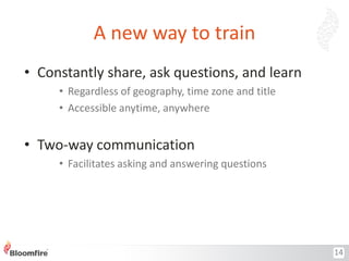 A new way to train
• Constantly share, ask questions, and learn
• Regardless of geography, time zone and title
• Accessible anytime, anywhere

• Two-way communication
• Facilitates asking and answering questions

14

 