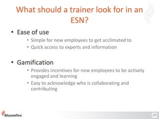 What should a trainer look for in an
ESN?
• Ease of use
• Simple for new employees to get acclimated to
• Quick access to experts and information

• Gamification
• Provides incentives for new employees to be actively
engaged and learning
• Easy to acknowledge who is collaborating and
contributing

20

 