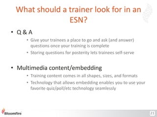 What should a trainer look for in an
ESN?
• Q&A
• Give your trainees a place to go and ask (and answer)
questions once your training is complete
• Storing questions for posterity lets trainees self-serve

• Multimedia content/embedding
• Training content comes in all shapes, sizes, and formats
• Technology that allows embedding enables you to use your
favorite quiz/poll/etc technology seamlessly

21

 