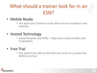 What should a trainer look for in an
ESN?
• Mobile Ready
• You want your trainees to be able to learn anywhere and
anytime

• Hosted Technology
• Avoid firewalls and VPNs – they only create hurdles and
frustrations

• Free Trial
• You want to be able to kick the tires and run a quick trial
before you buy

22

 