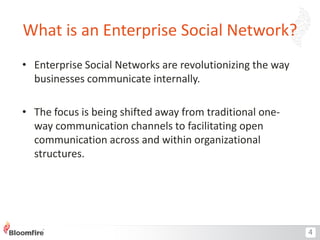 What is an Enterprise Social Network?
• Enterprise Social Networks are revolutionizing the way
businesses communicate internally.
• The focus is being shifted away from traditional oneway communication channels to facilitating open
communication across and within organizational
structures.

4

 