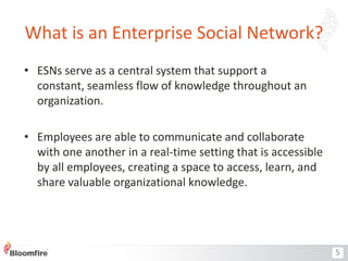 What is an Enterprise Social Network?
• ESNs serve as a central system that support a
constant, seamless flow of knowledge throughout an
organization.
• Employees are able to communicate and collaborate
with one another in a real-time setting that is accessible
by all employees, creating a space to access, learn, and
share valuable organizational knowledge.

5

 