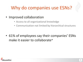Why do companies use ESNs?
• Improved collaboration
• Access to all organizational knowledge
• Communication not limited by hierarchical structures

• 61% of employees say their companies’ ESNs
make it easier to collaborate*

6

 