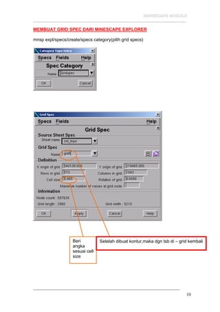 __________________________________________________________________
10
MEMBUAT GRID SPEC DARI MINESCAPE EXPLORER
mnsp expl/specs/create/specs category(pilih grid specs)
Beri
angka
sesuai cell
size
Setelah dibuat kontur,maka dgn tsb di – grid kembali
 