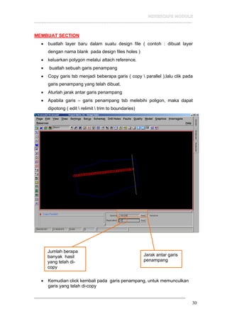 __________________________________________________________________
30
MEMBUAT SECTION
• buatlah layer baru dalam suatu design file ( contoh : dibuat layer
dengan nama blank pada design files holes )
• keluarkan polygon melalui attach reference.
• buatlah sebuah garis penampang
• Copy garis tsb menjadi beberapa garis ( copy  parallel ),lalu clik pada
garis penampang yang telah dibuat.
• Aturlah jarak antar garis penampang
• Apabila garis – garis penampang tsb melebihi poligon, maka dapat
dipotong ( edit  relimit  trim to boundaries)
• Kemudian click kembali pada garis penampang, untuk memunculkan
garis yang telah di-copy
Jumlah berapa
banyak hasil
yang telah di-
copy
Jarak antar garis
penampang
 