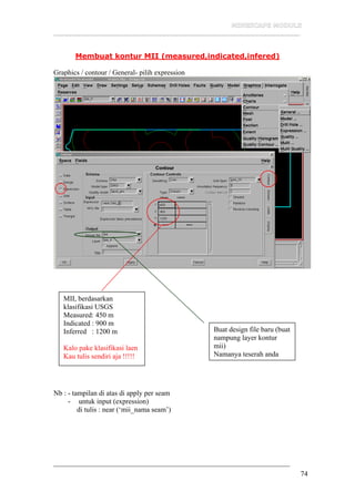 __________________________________________________________________
74
Membuat kontur MII (measured,indicated,infered)
Graphics / contour / General- pilih expression
Nb : - tampilan di atas di apply per seam
- untuk input (expression)
di tulis : near (‘mii_nama seam’)
MII, berdasarkan
klasifikasi USGS
Measured: 450 m
Indicated : 900 m
Inferred : 1200 m
Kalo pake klasifikasi laen
Kau tulis sendiri aja !!!!!
Buat design file baru (buat
nampung layer kontur
mii)
Namanya teserah anda
 