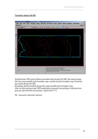 __________________________________________________________________
78
Tampilan design file MII
Setelah kontur MII selesai dibuat, kemudian buka design file MII, lalu attach design
file lain yang memiliki poly boundary topo, setelah itu poly boundary topo di kopi ke
layer pada design file MII,
Kemudian dettach kembali design file yang memiliki poly boundary topo,
Abis itu bikin polygon tiap2 MII (maksudnya measured satu polygon, indicated satu
poly gon dan inferred satu polygon. Ngerti kan!!!!!?)
Nb : measured, indicated, inferred
 