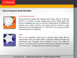 www.softheme.com Outsourcing to Softheme™ Training: Making Small Talk
Find common interests
Once you have a subject that interests both of you, keep to it! You can
do this in a number of ways: talking about travel, talking about the
friend or colleague you have in common, talking about the differences
between your culture and the new culture (just be careful to make
comparisons and not judgments, i.e. “The food in our country is better
than the food here in England”).
Listen
This is very important. Don’t get so worried about being able to
communicate that you doesn’t listen. Listening carefully will help you
understand and encourage those speaking to you. You might be
nervous, but letting others state their opinions will improve the quality
of the discussion – and give you time to think of an answer!
How to Improve Small Talk Skills
 