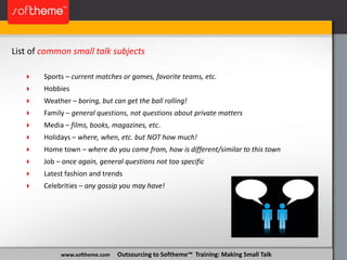 www.softheme.com Outsourcing to Softheme™ Training: Making Small Talk
List of common small talk subjects
 Sports – current matches or games, favorite teams, etc.
 Hobbies
 Weather – boring, but can get the ball rolling!
 Family – general questions, not questions about private matters
 Media – films, books, magazines, etc.
 Holidays – where, when, etc. but NOT how much!
 Home town – where do you come from, how is different/similar to this town
 Job – once again, general questions not too specific
 Latest fashion and trends
 Celebrities – any gossip you may have!
 