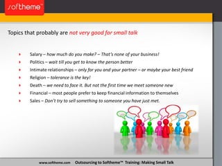 www.softheme.com Outsourcing to Softheme™ Training: Making Small Talk
Topics that probably are not very good for small talk
 Salary – how much do you make? – That’s none of your business!
 Politics – wait till you get to know the person better
 Intimate relationships – only for you and your partner – or maybe your best friend
 Religion – tolerance is the key!
 Death – we need to face it. But not the first time we meet someone new
 Financial – most people prefer to keep financial information to themselves
 Sales – Don’t try to sell something to someone you have just met.
 