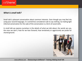 www.softheme.com Outsourcing to Softheme™ Training: Making Small Talk
What is small talk?
Small talk is pleasant conversation about common interests. Even though you may feel shy
using your second language, it is sometimes considered rude to say nothing. So making light
informal conversation for the sake of the conversation is a form of social skills.
In small talk we express ourselves in the details of what we talk about, the words we use,
the ones we don’t, how far we lean forward, how tentatively or aggressively we probe for
shared ground.
 