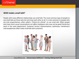 www.softheme.com Outsourcing to Softheme™ Training: Making Small Talk
WHO makes small talk?
People with many different relationships use small talk. The most common type of people to
use small talk are those who do not know each other at all. It is also common to people who
are only acquaintances, often called a “friend of a friend”, to use small talk. Other people
who have short casual conversations are office employees who may not be good friends but
work in the same department. Customer service representatives, waitresses, hairdressers
and receptionists often make small talk with customers.
 