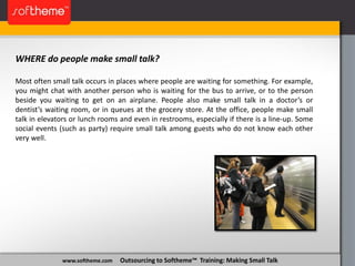 www.softheme.com Outsourcing to Softheme™ Training: Making Small Talk
WHERE do people make small talk?
Most often small talk occurs in places where people are waiting for something. For example,
you might chat with another person who is waiting for the bus to arrive, or to the person
beside you waiting to get on an airplane. People also make small talk in a doctor’s or
dentist’s waiting room, or in queues at the grocery store. At the office, people make small
talk in elevators or lunch rooms and even in restrooms, especially if there is a line-up. Some
social events (such as party) require small talk among guests who do not know each other
very well.
 