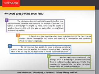 www.softheme.com Outsourcing to Softheme™ Training: Making Small Talk
WHEN do people make small talk?
Another good time to make small talk
during a break in a meeting or presentation when
there is nothing important going on. Finally, it is
important to recognize the cue when the other
person wants the conversation to stop.
Do not interrupt two people in order to discuss something
unimportant such as the weather. If someone is reading a book or writing a
letter at the bus stop it is not appropriate to initiate a conversation either.
If there is very little noise that might be an indication that it is the right time to
initiate a casual conversation. You should only spark up a conversation after someone
smiles and acknowledges you.
The most come time to small talk to occur is the first time
you see or meet someone on a given day. For example, if you see a co-
worker in the lounge you might say hello and discuss the sports or
weather. However, the nest time you see each other you might just
smile and say nothing.
1
2
3
4
 
