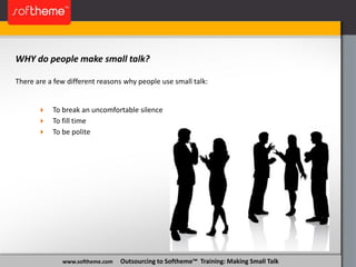 www.softheme.com Outsourcing to Softheme™ Training: Making Small Talk
WHY do people make small talk?
There are a few different reasons why people use small talk:
 To break an uncomfortable silence
 To fill time
 To be polite
 