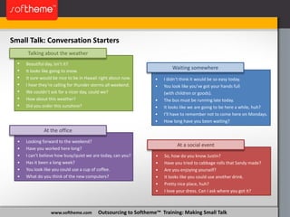 www.softheme.com Outsourcing to Softheme™ Training: Making Small Talk
Small Talk: Conversation Starters
Talking about the weather
• Beautiful day, isn’t it?
• It looks like going to snow.
• It sure would be nice to be in Hawaii right about now.
• I hear they’re calling for thunder storms all weekend.
• We couldn’t ask for a nicer day, could we?
• How about this weather?
• Did you order this sunshine?
At the office
• Looking forward to the weekend?
• Have you worked here long?
• I can’t believe how busy/quiet we are today, can you?
• Has it been a long week?
• You look like you could use a cup of coffee.
• What do you think of the new computers?
At a social event
• So, how do you know Justin?
• Have you tried to cabbage rolls that Sandy made?
• Are you enjoying yourself?
• It looks like you could use another drink.
• Pretty nice place, huh?
• I love your dress. Can I ask where you got it?
Waiting somewhere
• I didn’t think it would be so easy today.
• You look like you’ve got your hands full
(with children or goods).
• The bus must be running late today.
• It looks like we are going to be here a while, huh?
• I’ll have to remember not to come here on Mondays.
• How long have you been waiting?
 