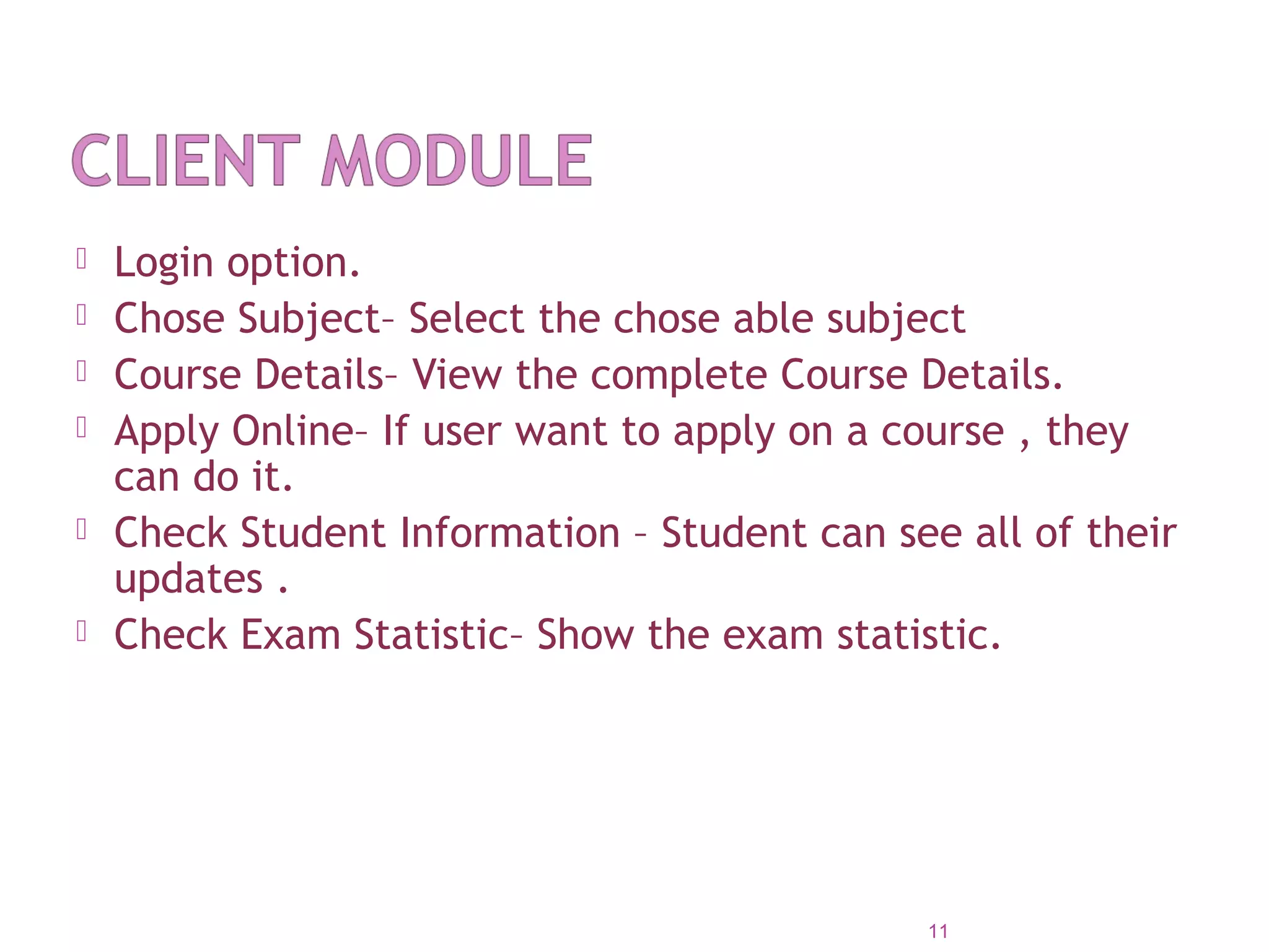  Login option.
 Chose Subject– Select the chose able subject
 Course Details– View the complete Course Details.
 Apply Online– If user want to apply on a course , they
can do it.
 Check Student Information – Student can see all of their
updates .
 Check Exam Statistic– Show the exam statistic.
11
 