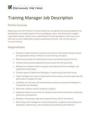 Training Manager Job Description
Position Overview

Reporting to the Vice President of Human Resources, this person will be accountable for the
development and implementation of training strategies, plans, and processes to support
organizational goals. He/she will be responsible for all training programs and must ensure
that there are two collaborative programs operating at all times: new hire training and
recurrent training.


Responsibilities

       •   Develop a needs assessment process and create an instructional design process
           with appropriate delivery methods and post-training evaluations.

       •   Recommend solutions for performance issues and potential areas of training.

       •   Conduct training needs assessments and oversee the training function.

       •   Manage key employee relations projects and initiatives that have strategic and
           organization-wide impact.

       •   Provide support to Department Managers in responding to personnel issues.

       •   Teach managers new ways to resolve performance issues using the organization’s
           performance management tools.

       •   Undertake exit interviews with disembarking employees and provide feedback to
           management as necessary.

       •   Administer company service recognition program.

       •   Coordinate efforts to ensure the full utilization of all site-training facilities, processes,
           resources and equipment.

       •   Develop a 'full package' approach (progression by role) for all positions.

       •   Work closely with management, ensure that policies, programs and processes are
           developed, implemented, communicated and consistently administered in
 