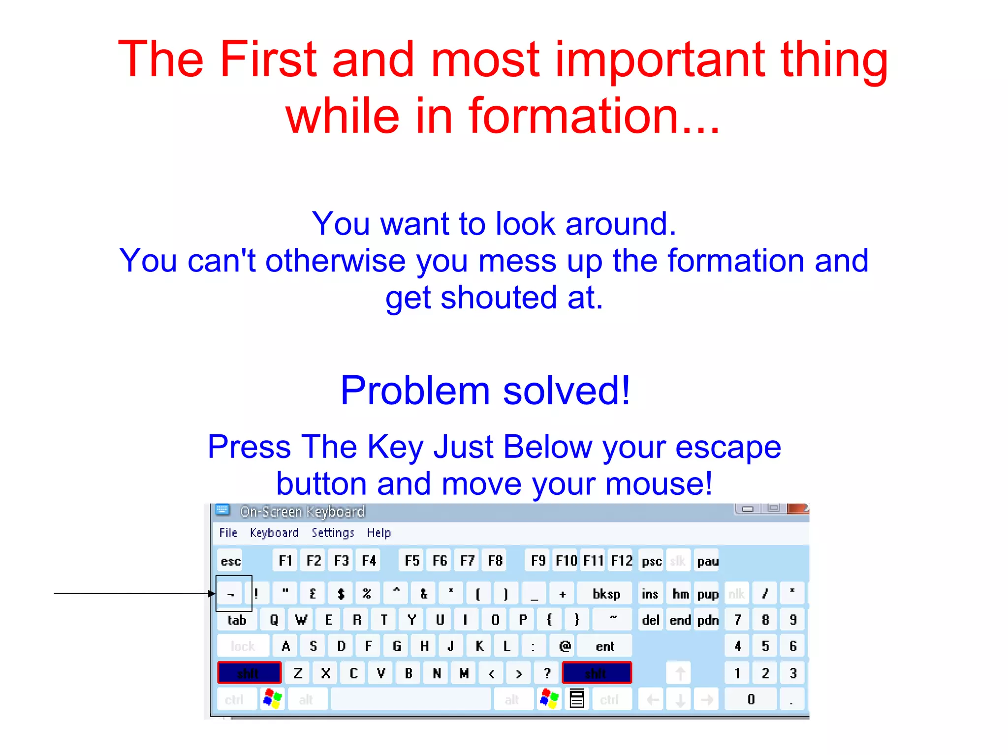 The First and most important thing
while in formation...
You want to look around.
You can't otherwise you mess up the formation and
get shouted at.
Problem solved!
Press The Key Just Below your escape
button and move your mouse!
 