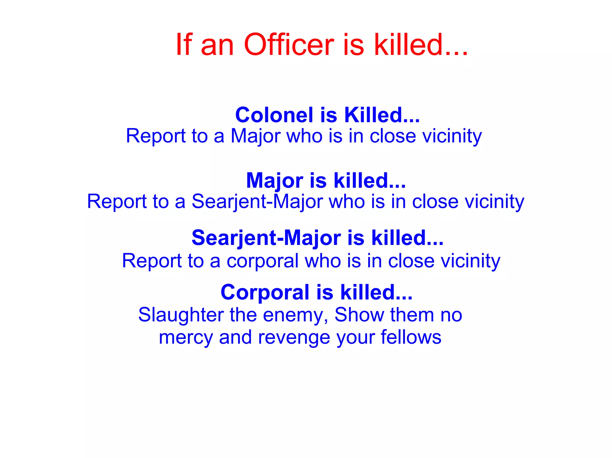 If an Officer is killed...
Report to a Major who is in close vicinity
Colonel is Killed...
Major is killed...
Report to a Searjent-Major who is in close vicinity
Searjent-Major is killed...
Report to a corporal who is in close vicinity
Corporal is killed...
Slaughter the enemy, Show them no
mercy and revenge your fellows
 