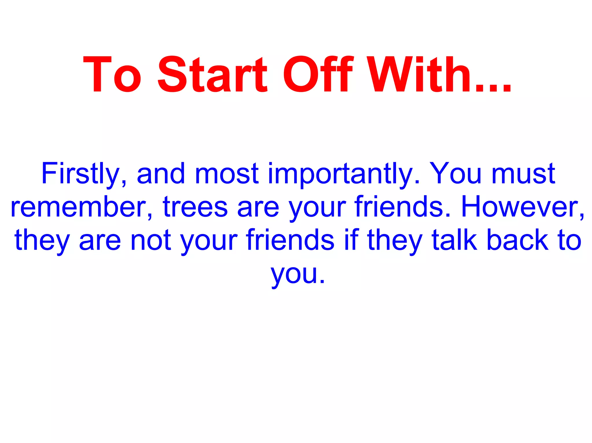 To Start Off With...
Firstly, and most importantly. You must
remember, trees are your friends. However,
they are not your friends if they talk back to
you.
 