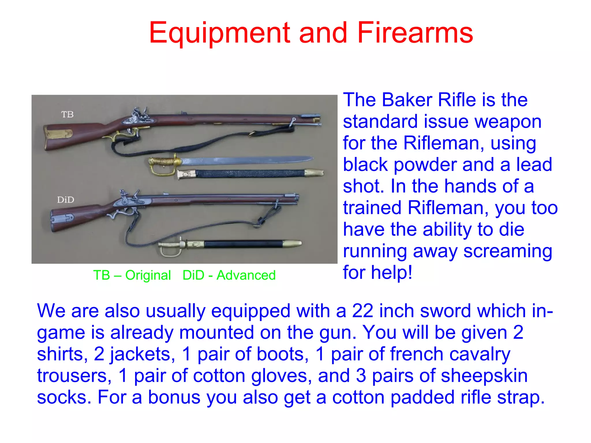 Equipment and Firearms
The Baker Rifle is the
standard issue weapon
for the Rifleman, using
black powder and a lead
shot. In the hands of a
trained Rifleman, you too
have the ability to die
running away screaming
for help!TB – Original DiD - Advanced
We are also usually equipped with a 22 inch sword which in-
game is already mounted on the gun. You will be given 2
shirts, 2 jackets, 1 pair of boots, 1 pair of french cavalry
trousers, 1 pair of cotton gloves, and 3 pairs of sheepskin
socks. For a bonus you also get a cotton padded rifle strap.
 