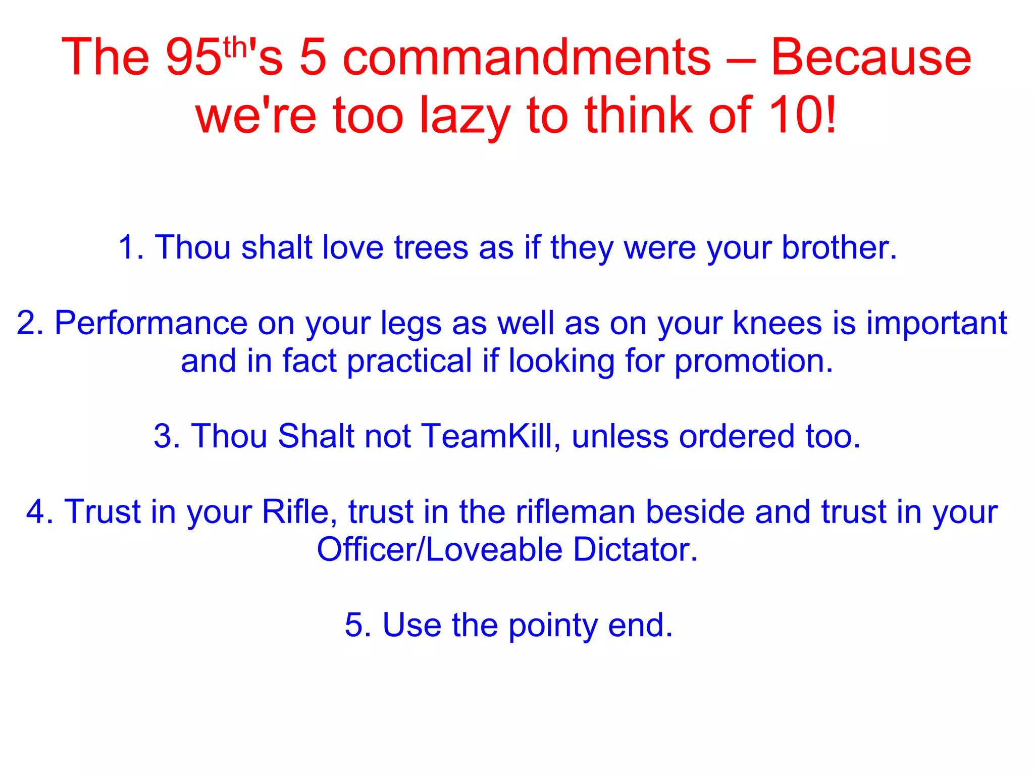 The 95th
's 5 commandments – Because
we're too lazy to think of 10!
1. Thou shalt love trees as if they were your brother.
2. Performance on your legs as well as on your knees is important
and in fact practical if looking for promotion.
3. Thou Shalt not TeamKill, unless ordered too.
4. Trust in your Rifle, trust in the rifleman beside and trust in your
Officer/Loveable Dictator.
5. Use the pointy end.
 