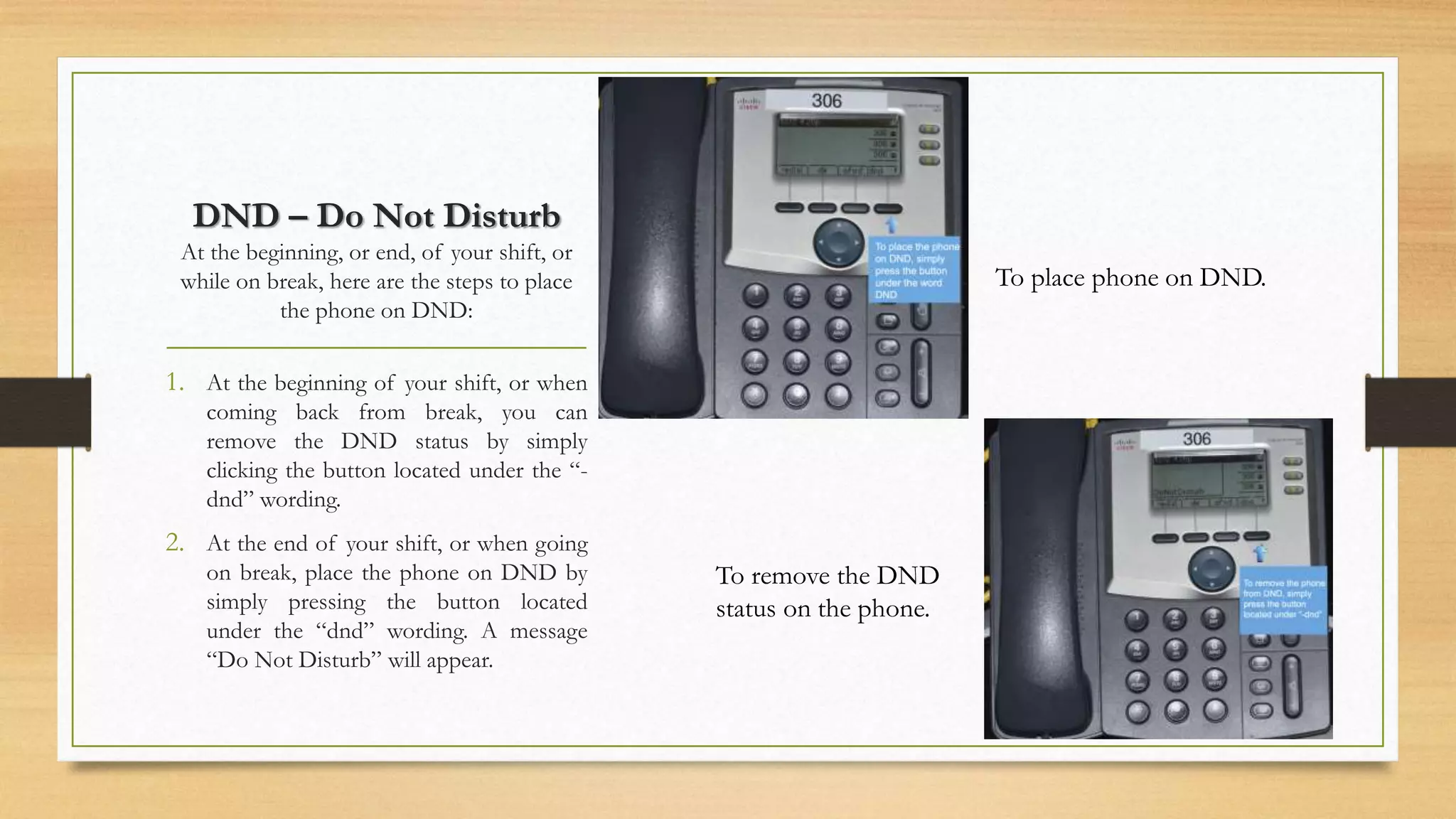 DND – Do Not Disturb 
At the beginning, or end, of your shift, or 
while on break, here are the steps to place 
the phone on DND: 
1. At the beginning of your shift, or when 
coming back from break, you can 
remove the DND status by simply 
clicking the button located under the “- 
dnd” wording. 
2. At the end of your shift, or when going 
on break, place the phone on DND by 
simply pressing the button located 
under the “dnd” wording. A message 
“Do Not Disturb” will appear. 
To place phone on DND. 
To remove the DND 
status on the phone. 
 