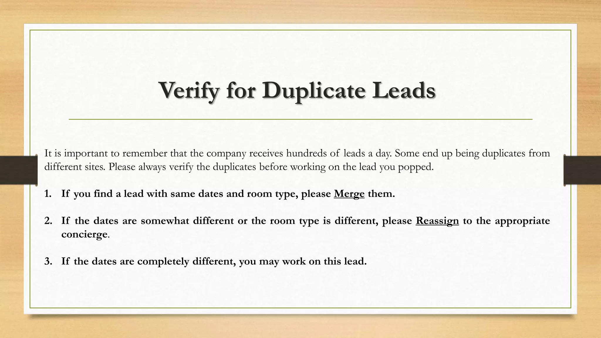 Verify for Duplicate Leads 
It is important to remember that the company receives hundreds of leads a day. Some end up being duplicates from 
different sites. Please always verify the duplicates before working on the lead you popped. 
1. If you find a lead with same dates and room type, please Merge them. 
2. If the dates are somewhat different or the room type is different, please Reassign to the appropriate 
concierge. 
3. If the dates are completely different, you may work on this lead. 
 