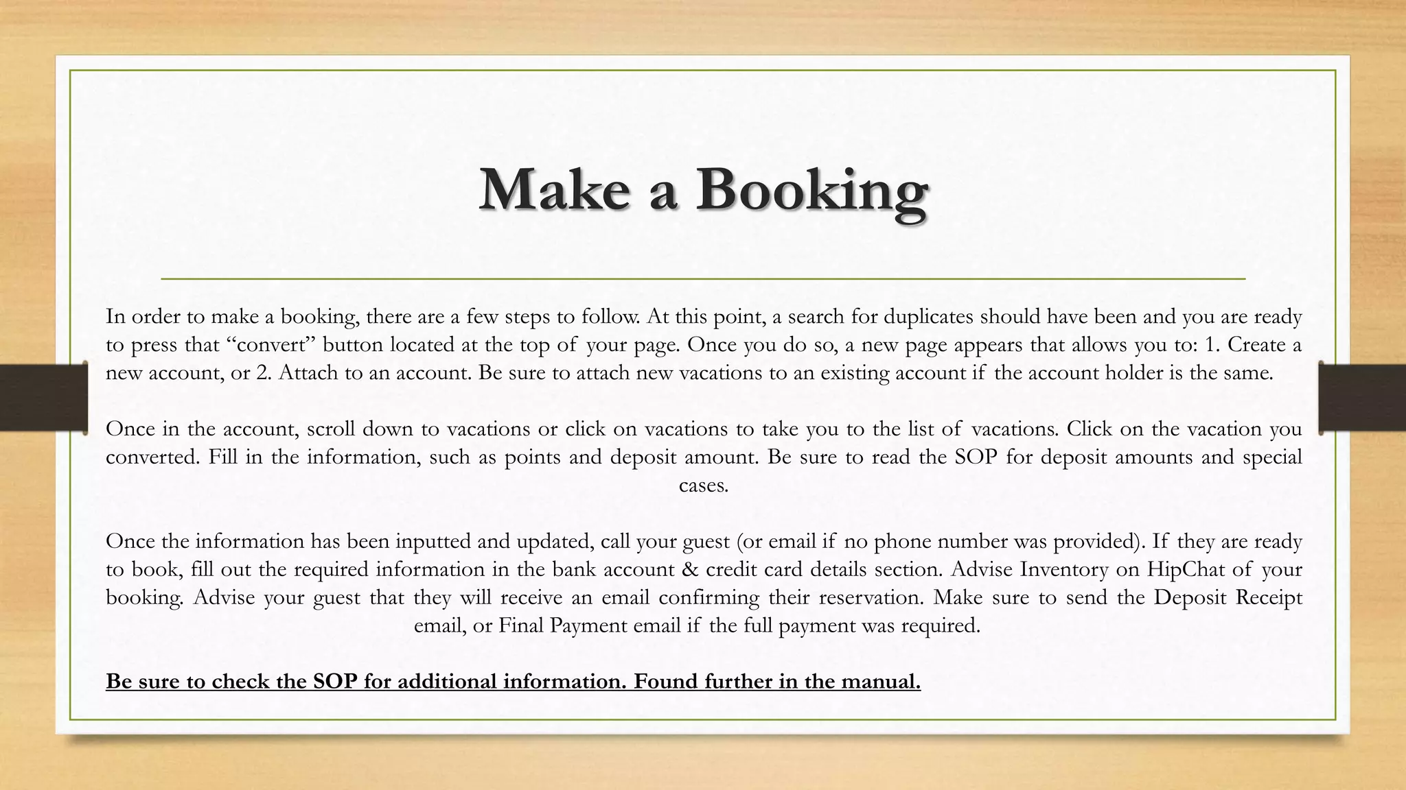 Make a Booking 
In order to make a booking, there are a few steps to follow. At this point, a search for duplicates should have been and you are ready 
to press that “convert” button located at the top of your page. Once you do so, a new page appears that allows you to: 1. Create a 
new account, or 2. Attach to an account. Be sure to attach new vacations to an existing account if the account holder is the same. 
Once in the account, scroll down to vacations or click on vacations to take you to the list of vacations. Click on the vacation you 
converted. Fill in the information, such as points and deposit amount. Be sure to read the SOP for deposit amounts and special 
cases. 
Once the information has been inputted and updated, call your guest (or email if no phone number was provided). If they are ready 
to book, fill out the required information in the bank account & credit card details section. Advise Inventory on HipChat of your 
booking. Advise your guest that they will receive an email confirming their reservation. Make sure to send the Deposit Receipt 
email, or Final Payment email if the full payment was required. 
Be sure to check the SOP for additional information. Found further in the manual. 
 