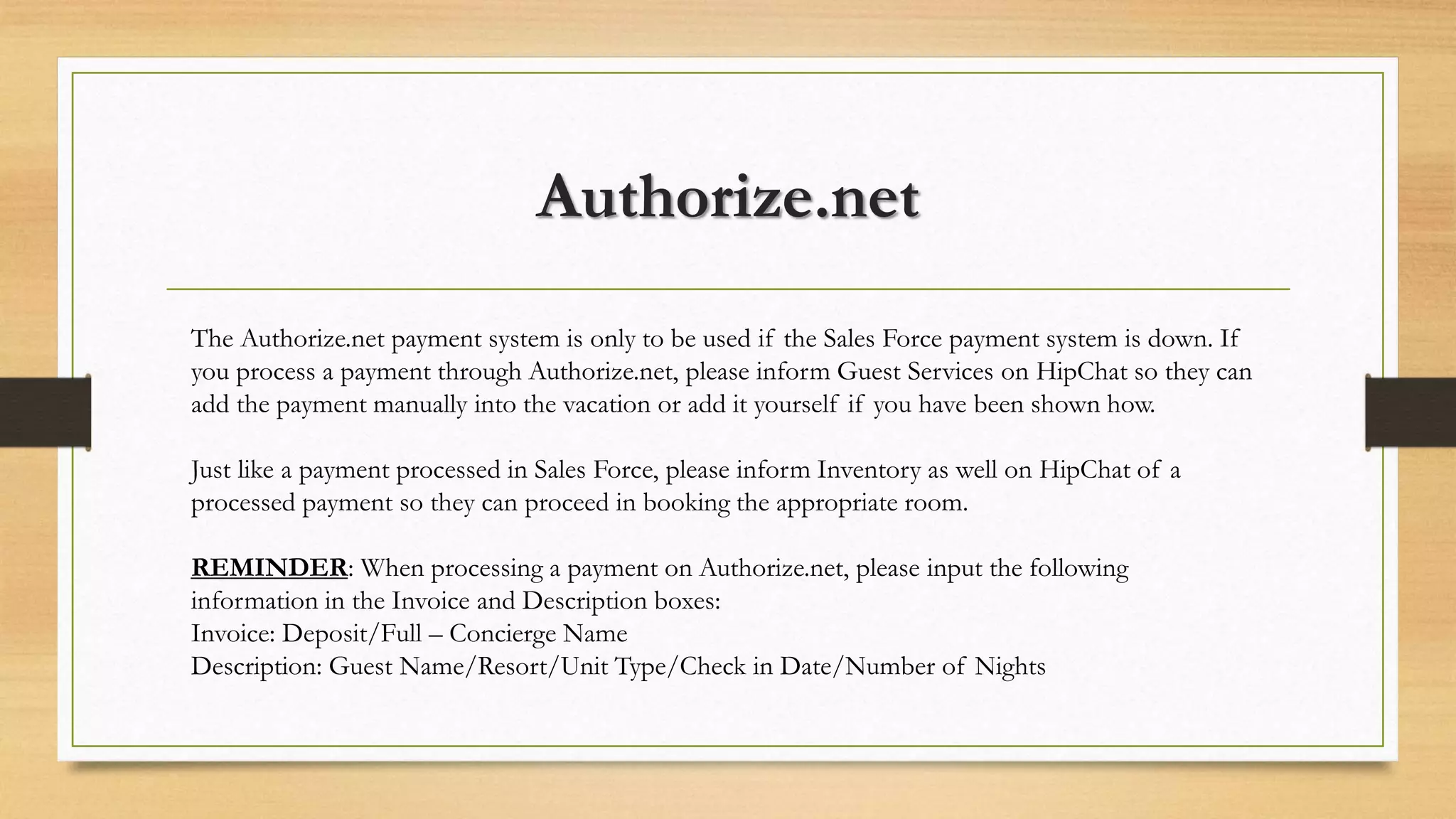 Authorize.net 
The Authorize.net payment system is only to be used if the Sales Force payment system is down. If 
you process a payment through Authorize.net, please inform Guest Services on HipChat so they can 
add the payment manually into the vacation or add it yourself if you have been shown how. 
Just like a payment processed in Sales Force, please inform Inventory as well on HipChat of a 
processed payment so they can proceed in booking the appropriate room. 
REMINDER: When processing a payment on Authorize.net, please input the following 
information in the Invoice and Description boxes: 
Invoice: Deposit/Full – Concierge Name 
Description: Guest Name/Resort/Unit Type/Check in Date/Number of Nights 
 