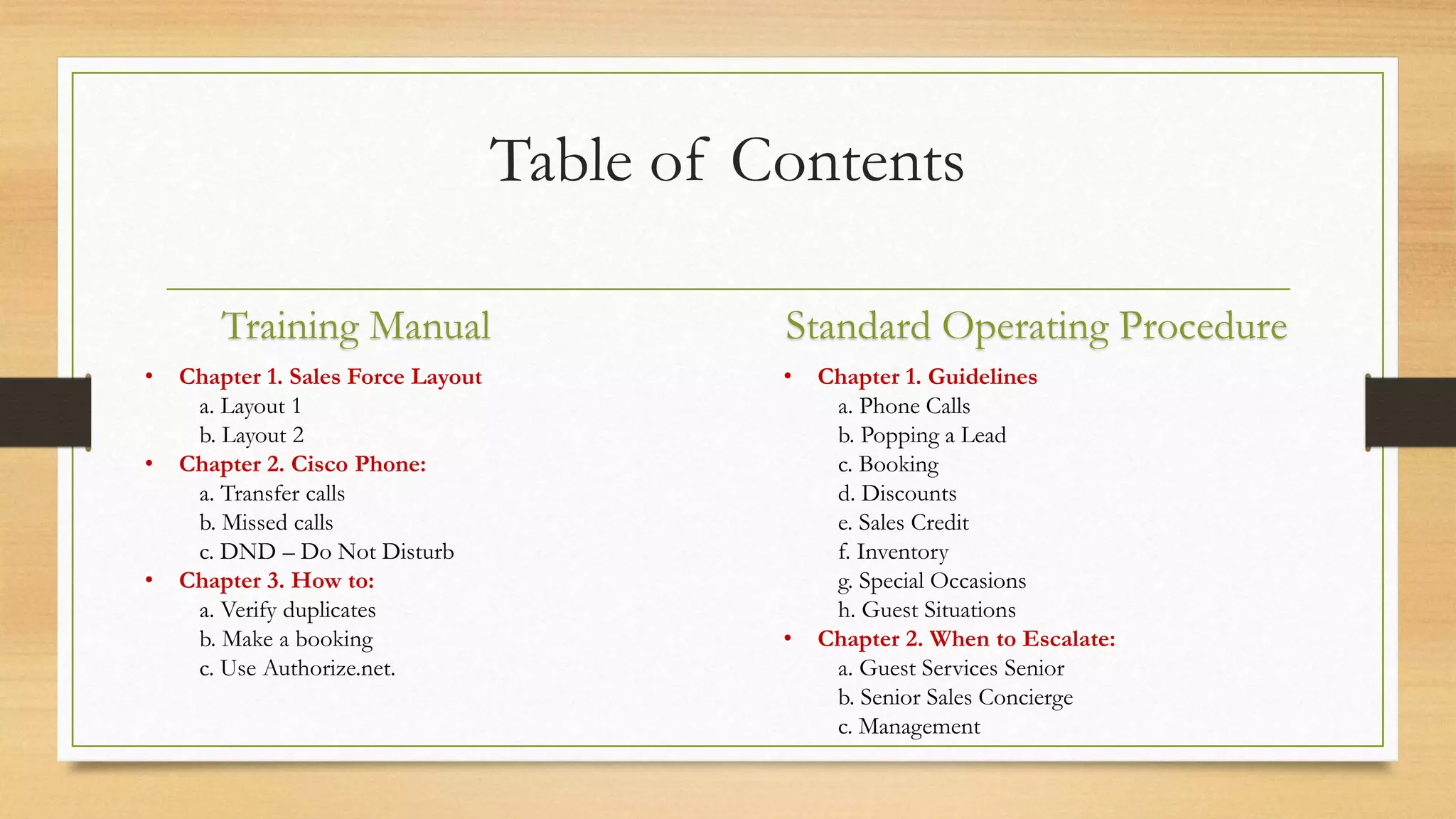 Table of Contents 
Training Manual Standard Operating Procedure 
• Chapter 1. Guidelines 
a. Phone Calls 
b. Popping a Lead 
c. Booking 
d. Discounts 
e. Sales Credit 
f. Inventory 
g. Special Occasions 
h. Guest Situations 
• Chapter 2. When to Escalate: 
a. Guest Services Senior 
b. Senior Sales Concierge 
c. Management 
• Chapter 1. Sales Force Layout 
a. Layout 1 
b. Layout 2 
• Chapter 2. Cisco Phone: 
a. Transfer calls 
b. Missed calls 
c. DND – Do Not Disturb 
• Chapter 3. How to: 
a. Verify duplicates 
b. Make a booking 
c. Use Authorize.net. 
 