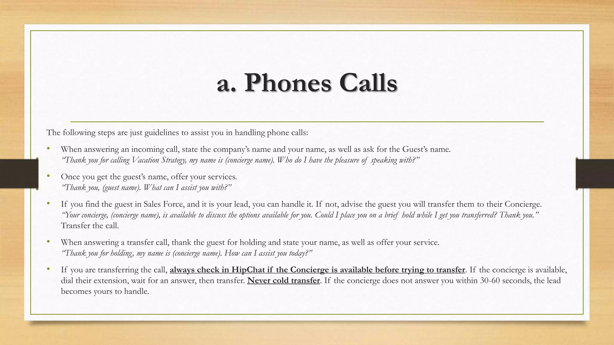 a. Phones Calls 
The following steps are just guidelines to assist you in handling phone calls: 
• When answering an incoming call, state the company’s name and your name, as well as ask for the Guest’s name. 
“Thank you for calling Vacation Strategy, my name is (concierge name). Who do I have the pleasure of speaking with?” 
• Once you get the guest’s name, offer your services. 
“Thank you, (guest name). What can I assist you with?” 
• If you find the guest in Sales Force, and it is your lead, you can handle it. If not, advise the guest you will transfer them to their Concierge. 
“Your concierge, (concierge name), is available to discuss the options available for you. Could I place you on a brief hold while I get you transferred? Thank you.” 
Transfer the call. 
• When answering a transfer call, thank the guest for holding and state your name, as well as offer your service. 
“Thank you for holding, my name is (concierge name). How can I assist you today?” 
• If you are transferring the call, always check in HipChat if the Concierge is available before trying to transfer. If the concierge is available, 
dial their extension, wait for an answer, then transfer. Never cold transfer. If the concierge does not answer you within 30-60 seconds, the lead 
becomes yours to handle. 
 