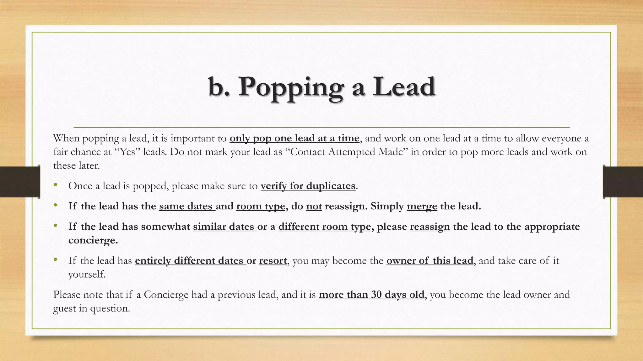 b. Popping a Lead 
When popping a lead, it is important to only pop one lead at a time, and work on one lead at a time to allow everyone a 
fair chance at “Yes” leads. Do not mark your lead as “Contact Attempted Made” in order to pop more leads and work on 
these later. 
• Once a lead is popped, please make sure to verify for duplicates. 
• If the lead has the same dates and room type, do not reassign. Simply merge the lead. 
• If the lead has somewhat similar dates or a different room type, please reassign the lead to the appropriate 
concierge. 
• If the lead has entirely different dates or resort, you may become the owner of this lead, and take care of it 
yourself. 
Please note that if a Concierge had a previous lead, and it is more than 30 days old, you become the lead owner and 
guest in question. 
 