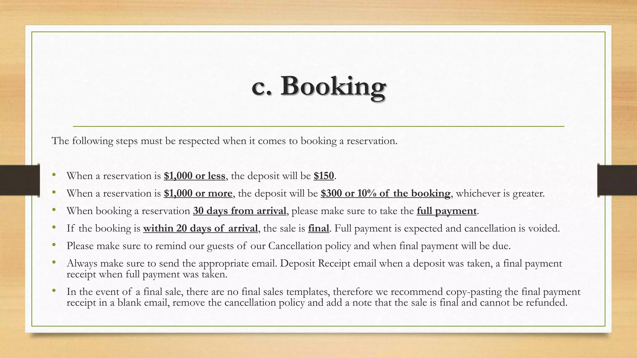 c. Booking 
The following steps must be respected when it comes to booking a reservation. 
• When a reservation is $1,000 or less, the deposit will be $150. 
• When a reservation is $1,000 or more, the deposit will be $300 or 10% of the booking, whichever is greater. 
• When booking a reservation 30 days from arrival, please make sure to take the full payment. 
• If the booking is within 20 days of arrival, the sale is final. Full payment is expected and cancellation is voided. 
• Please make sure to remind our guests of our Cancellation policy and when final payment will be due. 
• Always make sure to send the appropriate email. Deposit Receipt email when a deposit was taken, a final payment 
receipt when full payment was taken. 
• In the event of a final sale, there are no final sales templates, therefore we recommend copy-pasting the final payment 
receipt in a blank email, remove the cancellation policy and add a note that the sale is final and cannot be refunded. 
 