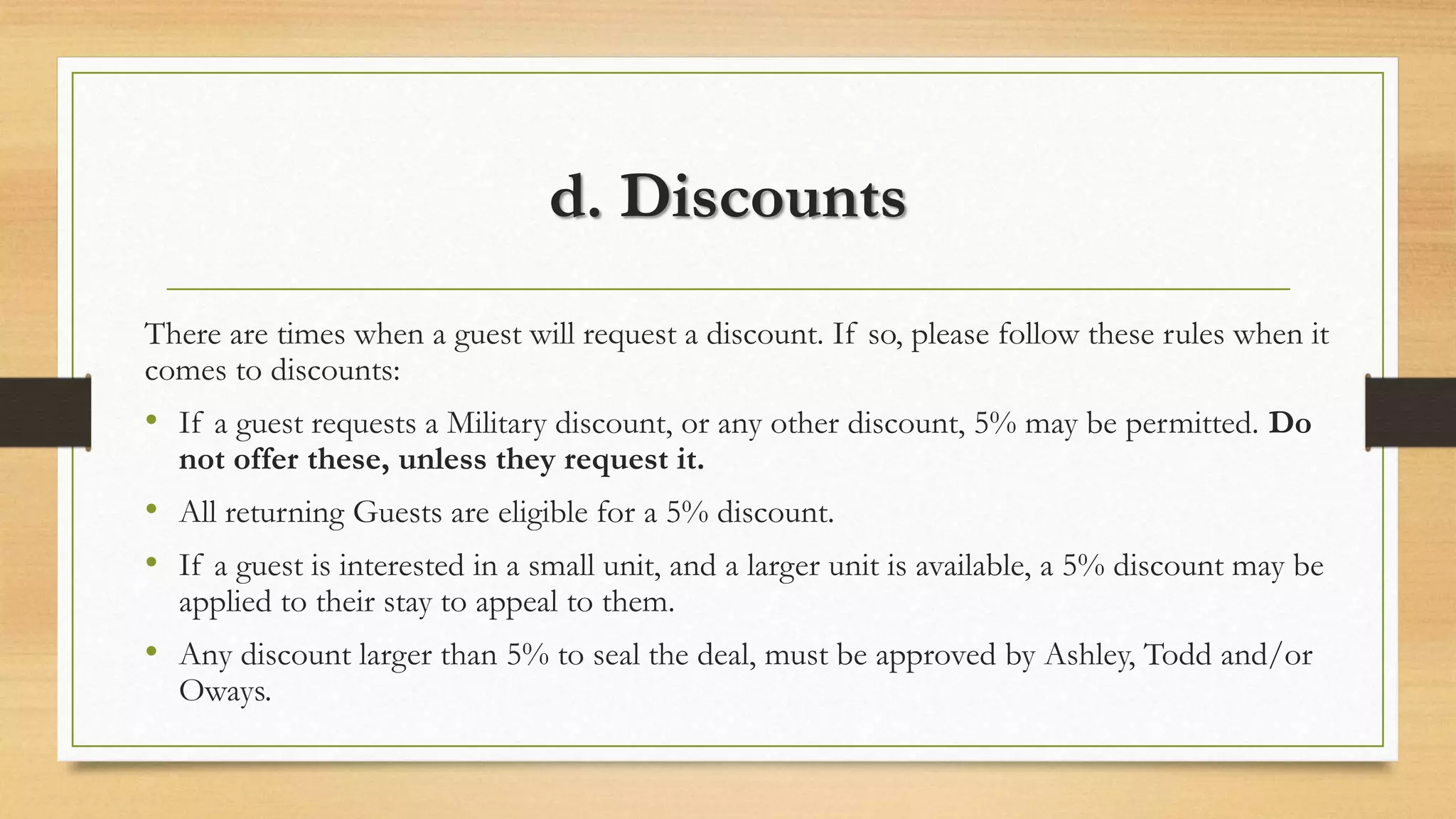 d. Discounts 
There are times when a guest will request a discount. If so, please follow these rules when it 
comes to discounts: 
• If a guest requests a Military discount, or any other discount, 5% may be permitted. Do 
not offer these, unless they request it. 
• All returning Guests are eligible for a 5% discount. 
• If a guest is interested in a small unit, and a larger unit is available, a 5% discount may be 
applied to their stay to appeal to them. 
• Any discount larger than 5% to seal the deal, must be approved by Ashley, Todd and/or 
Oways. 
 