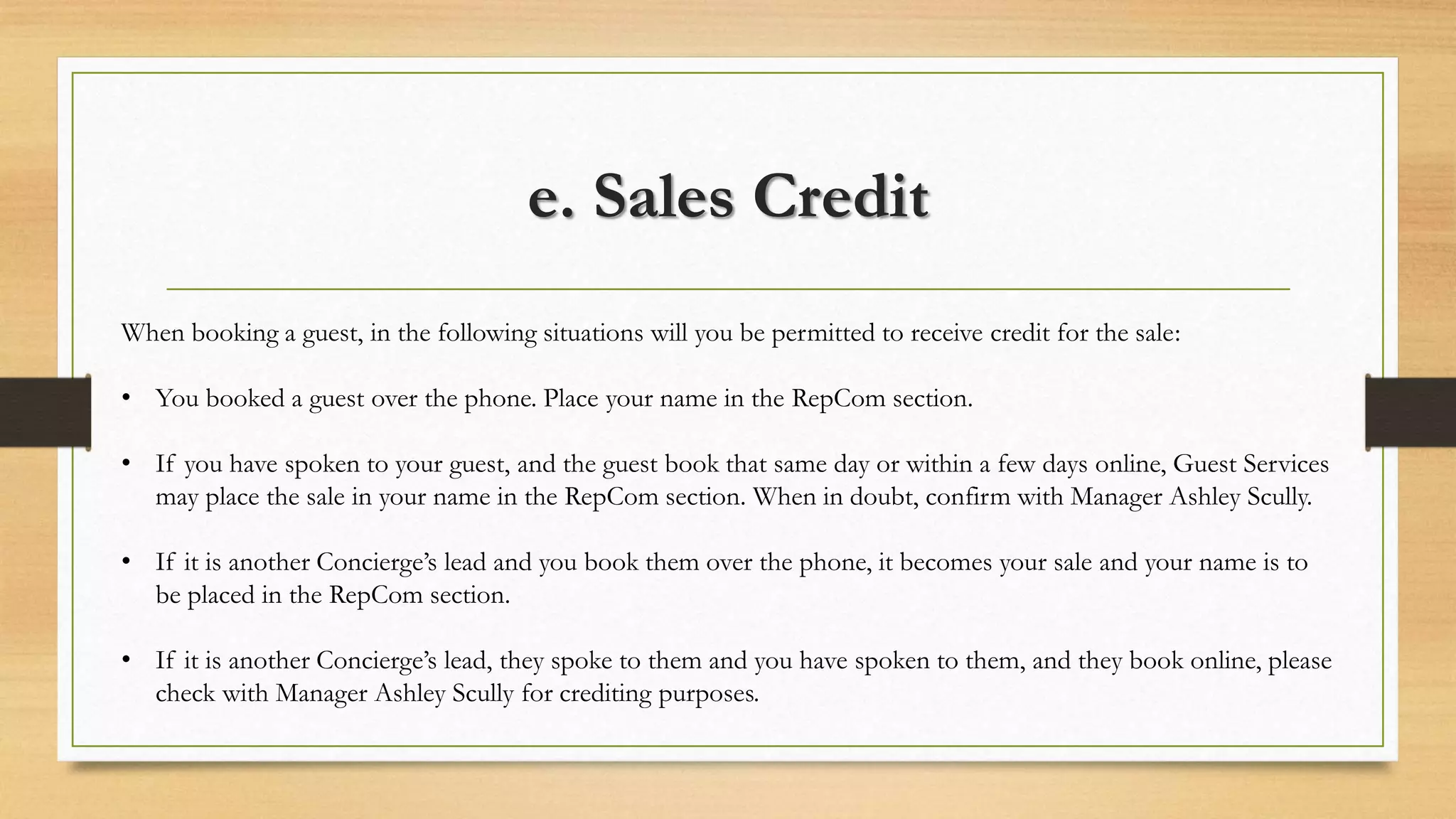e. Sales Credit 
When booking a guest, in the following situations will you be permitted to receive credit for the sale: 
• You booked a guest over the phone. Place your name in the RepCom section. 
• If you have spoken to your guest, and the guest book that same day or within a few days online, Guest Services 
may place the sale in your name in the RepCom section. When in doubt, confirm with Manager Ashley Scully. 
• If it is another Concierge’s lead and you book them over the phone, it becomes your sale and your name is to 
be placed in the RepCom section. 
• If it is another Concierge’s lead, they spoke to them and you have spoken to them, and they book online, please 
check with Manager Ashley Scully for crediting purposes. 
 