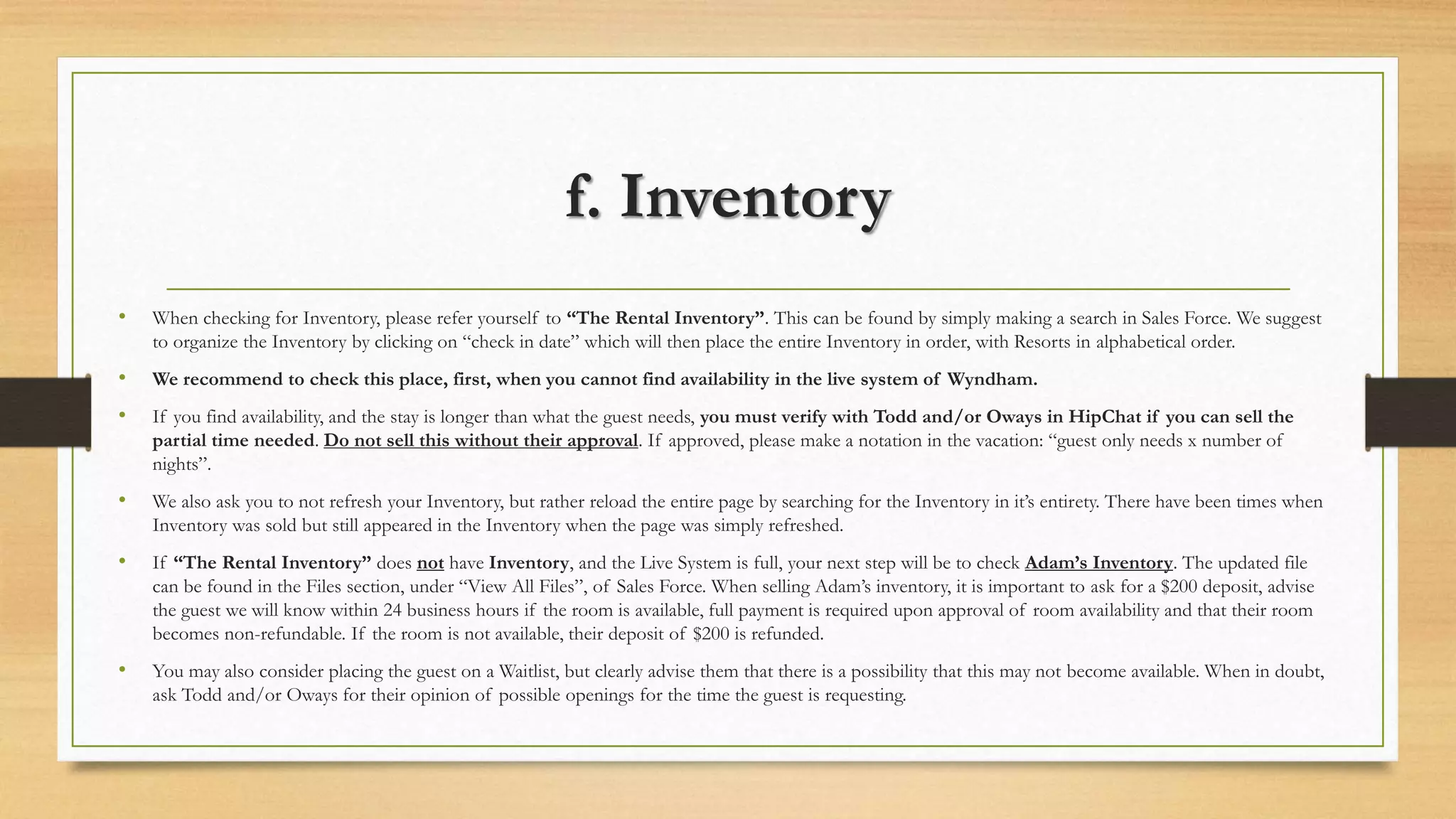 f. Inventory 
• When checking for Inventory, please refer yourself to “The Rental Inventory”. This can be found by simply making a search in Sales Force. We suggest 
to organize the Inventory by clicking on “check in date” which will then place the entire Inventory in order, with Resorts in alphabetical order. 
• We recommend to check this place, first, when you cannot find availability in the live system of Wyndham. 
• If you find availability, and the stay is longer than what the guest needs, you must verify with Todd and/or Oways in HipChat if you can sell the 
partial time needed. Do not sell this without their approval. If approved, please make a notation in the vacation: “guest only needs x number of 
nights”. 
• We also ask you to not refresh your Inventory, but rather reload the entire page by searching for the Inventory in it’s entirety. There have been times when 
Inventory was sold but still appeared in the Inventory when the page was simply refreshed. 
• If “The Rental Inventory” does not have Inventory, and the Live System is full, your next step will be to check Adam’s Inventory. The updated file 
can be found in the Files section, under “View All Files”, of Sales Force. When selling Adam’s inventory, it is important to ask for a $200 deposit, advise 
the guest we will know within 24 business hours if the room is available, full payment is required upon approval of room availability and that their room 
becomes non-refundable. If the room is not available, their deposit of $200 is refunded. 
• You may also consider placing the guest on a Waitlist, but clearly advise them that there is a possibility that this may not become available. When in doubt, 
ask Todd and/or Oways for their opinion of possible openings for the time the guest is requesting. 
 
