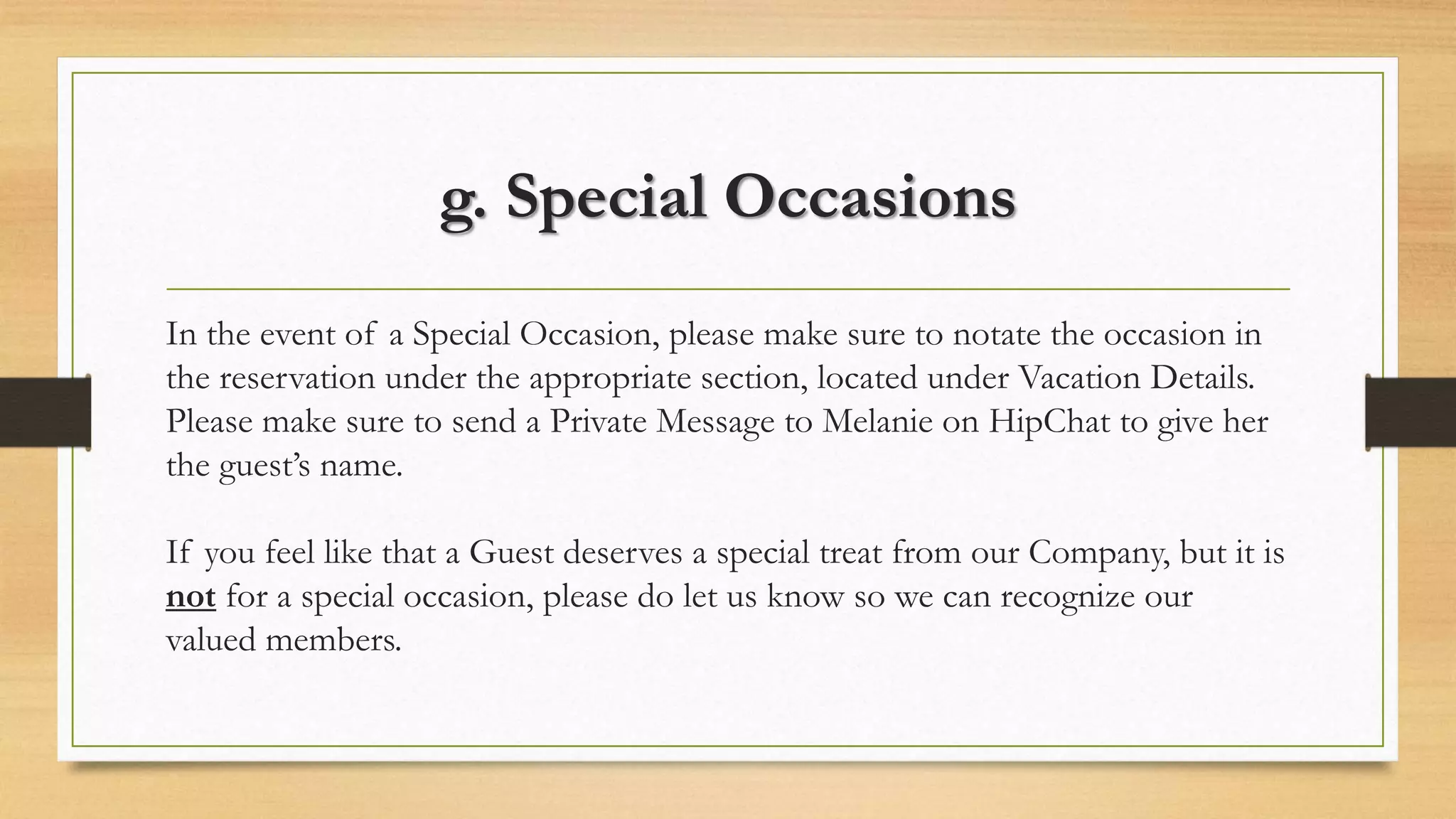 g. Special Occasions 
In the event of a Special Occasion, please make sure to notate the occasion in 
the reservation under the appropriate section, located under Vacation Details. 
Please make sure to send a Private Message to Melanie on HipChat to give her 
the guest’s name. 
If you feel like that a Guest deserves a special treat from our Company, but it is 
not for a special occasion, please do let us know so we can recognize our 
valued members. 
 