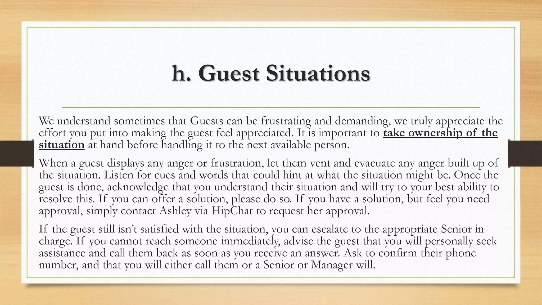 h. Guest Situations 
We understand sometimes that Guests can be frustrating and demanding, we truly appreciate the 
effort you put into making the guest feel appreciated. It is important to take ownership of the 
situation at hand before handling it to the next available person. 
When a guest displays any anger or frustration, let them vent and evacuate any anger built up of 
the situation. Listen for cues and words that could hint at what the situation might be. Once the 
guest is done, acknowledge that you understand their situation and will try to your best ability to 
resolve this. If you can offer a solution, please do so. If you have a solution, but feel you need 
approval, simply contact Ashley via HipChat to request her approval. 
If the guest still isn’t satisfied with the situation, you can escalate to the appropriate Senior in 
charge. If you cannot reach someone immediately, advise the guest that you will personally seek 
assistance and call them back as soon as you receive an answer. Ask to confirm their phone 
number, and that you will either call them or a Senior or Manager will. 
 