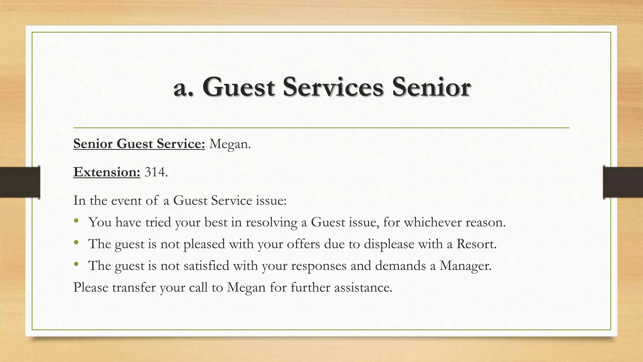 a. Guest Services Senior 
Senior Guest Service: Megan. 
Extension: 314. 
In the event of a Guest Service issue: 
• You have tried your best in resolving a Guest issue, for whichever reason. 
• The guest is not pleased with your offers due to displease with a Resort. 
• The guest is not satisfied with your responses and demands a Manager. 
Please transfer your call to Megan for further assistance. 
 