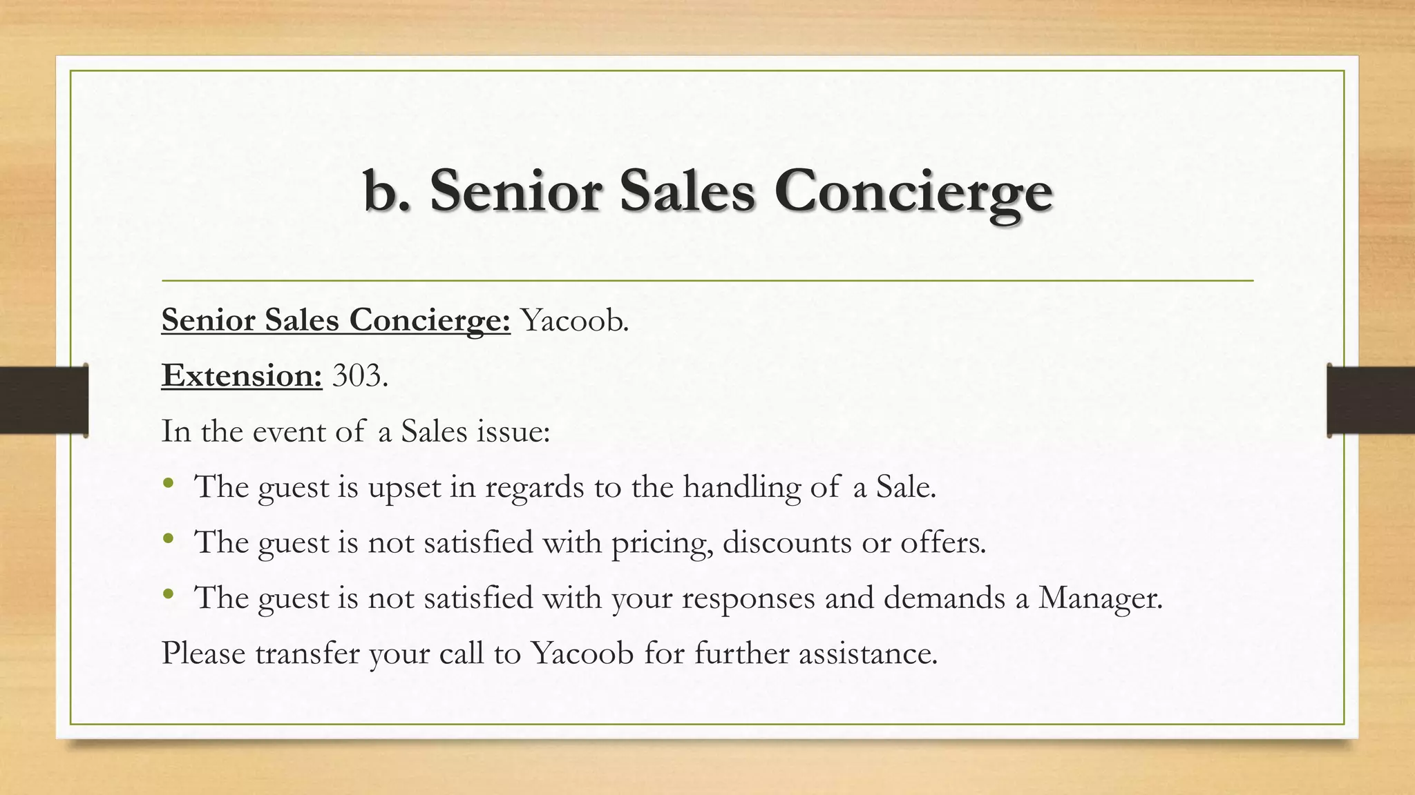 b. Senior Sales Concierge 
Senior Sales Concierge: Yacoob. 
Extension: 303. 
In the event of a Sales issue: 
• The guest is upset in regards to the handling of a Sale. 
• The guest is not satisfied with pricing, discounts or offers. 
• The guest is not satisfied with your responses and demands a Manager. 
Please transfer your call to Yacoob for further assistance. 
 